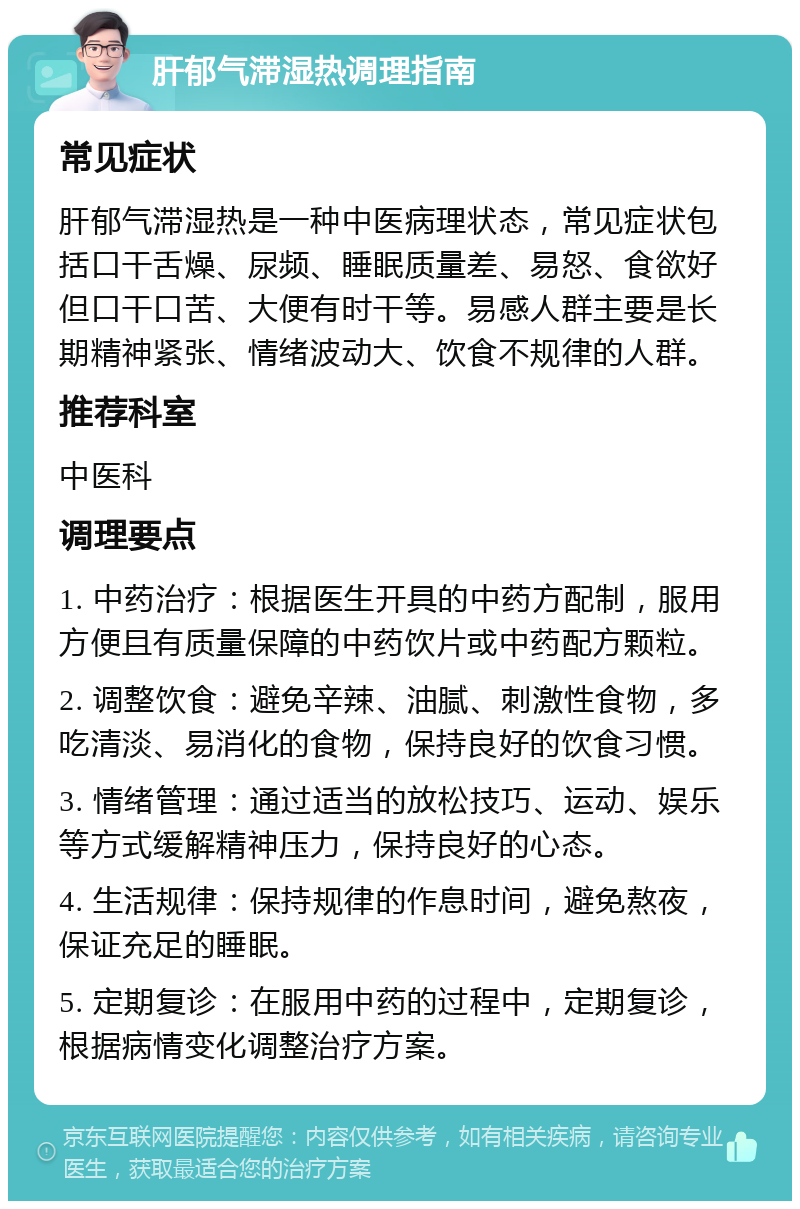 肝郁气滞湿热调理指南 常见症状 肝郁气滞湿热是一种中医病理状态，常见症状包括口干舌燥、尿频、睡眠质量差、易怒、食欲好但口干口苦、大便有时干等。易感人群主要是长期精神紧张、情绪波动大、饮食不规律的人群。 推荐科室 中医科 调理要点 1. 中药治疗：根据医生开具的中药方配制，服用方便且有质量保障的中药饮片或中药配方颗粒。 2. 调整饮食：避免辛辣、油腻、刺激性食物，多吃清淡、易消化的食物，保持良好的饮食习惯。 3. 情绪管理：通过适当的放松技巧、运动、娱乐等方式缓解精神压力，保持良好的心态。 4. 生活规律：保持规律的作息时间，避免熬夜，保证充足的睡眠。 5. 定期复诊：在服用中药的过程中，定期复诊，根据病情变化调整治疗方案。