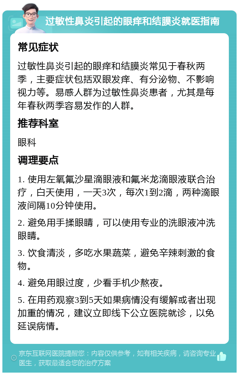 过敏性鼻炎引起的眼痒和结膜炎就医指南 常见症状 过敏性鼻炎引起的眼痒和结膜炎常见于春秋两季，主要症状包括双眼发痒、有分泌物、不影响视力等。易感人群为过敏性鼻炎患者，尤其是每年春秋两季容易发作的人群。 推荐科室 眼科 调理要点 1. 使用左氧氟沙星滴眼液和氟米龙滴眼液联合治疗，白天使用，一天3次，每次1到2滴，两种滴眼液间隔10分钟使用。 2. 避免用手揉眼睛，可以使用专业的洗眼液冲洗眼睛。 3. 饮食清淡，多吃水果蔬菜，避免辛辣刺激的食物。 4. 避免用眼过度，少看手机少熬夜。 5. 在用药观察3到5天如果病情没有缓解或者出现加重的情况，建议立即线下公立医院就诊，以免延误病情。