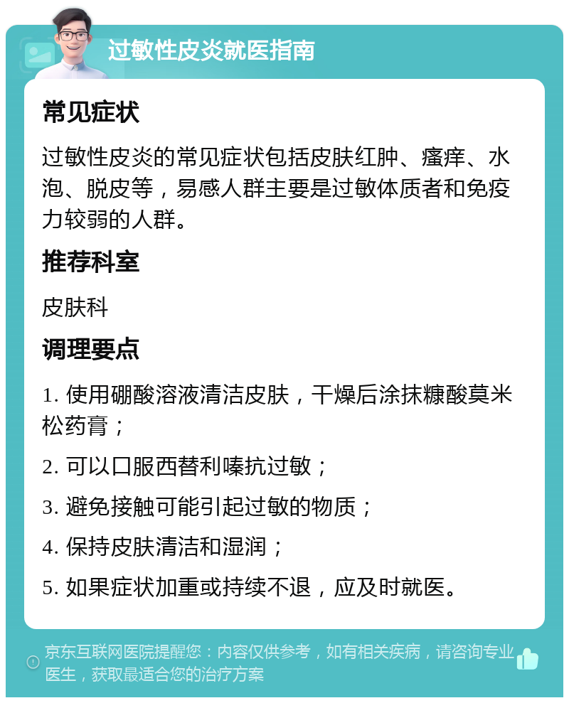 过敏性皮炎就医指南 常见症状 过敏性皮炎的常见症状包括皮肤红肿、瘙痒、水泡、脱皮等，易感人群主要是过敏体质者和免疫力较弱的人群。 推荐科室 皮肤科 调理要点 1. 使用硼酸溶液清洁皮肤，干燥后涂抹糠酸莫米松药膏； 2. 可以口服西替利嗪抗过敏； 3. 避免接触可能引起过敏的物质； 4. 保持皮肤清洁和湿润； 5. 如果症状加重或持续不退，应及时就医。