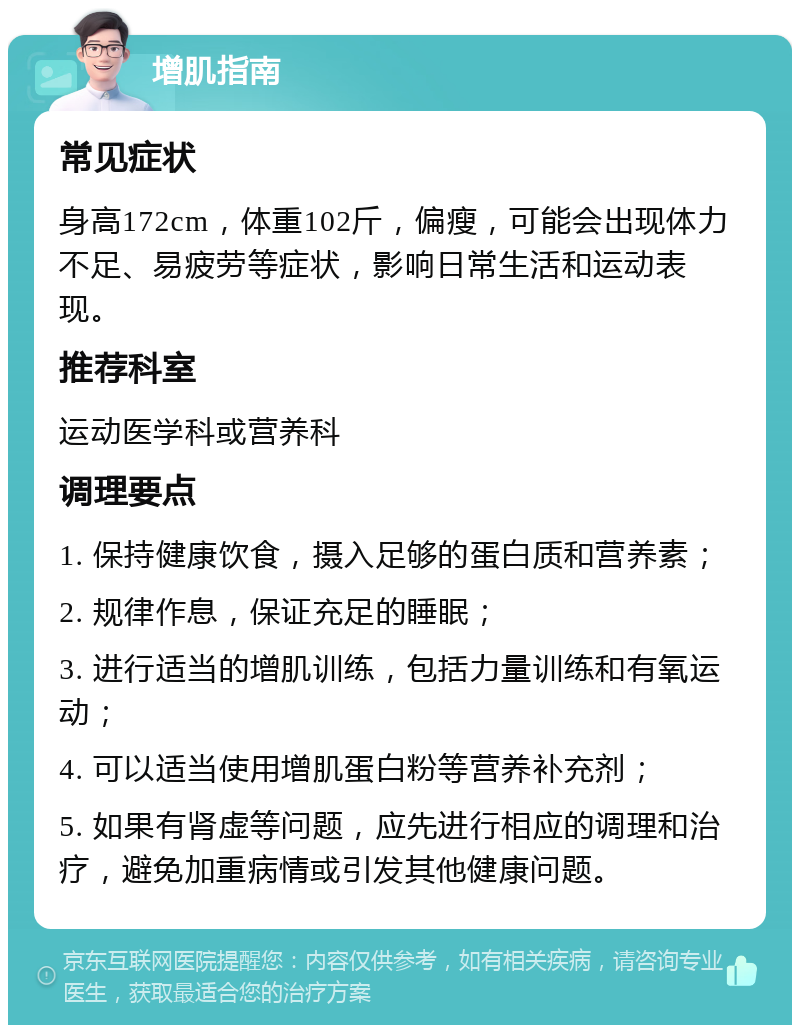 增肌指南 常见症状 身高172cm，体重102斤，偏瘦，可能会出现体力不足、易疲劳等症状，影响日常生活和运动表现。 推荐科室 运动医学科或营养科 调理要点 1. 保持健康饮食，摄入足够的蛋白质和营养素； 2. 规律作息，保证充足的睡眠； 3. 进行适当的增肌训练，包括力量训练和有氧运动； 4. 可以适当使用增肌蛋白粉等营养补充剂； 5. 如果有肾虚等问题，应先进行相应的调理和治疗，避免加重病情或引发其他健康问题。