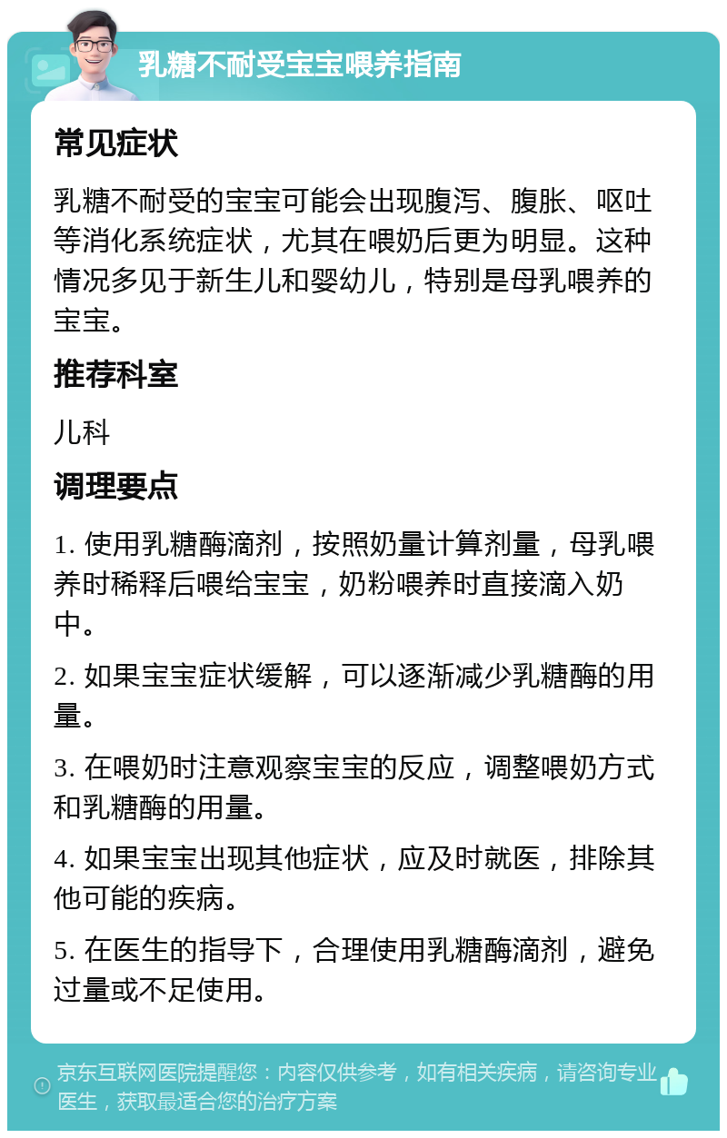 乳糖不耐受宝宝喂养指南 常见症状 乳糖不耐受的宝宝可能会出现腹泻、腹胀、呕吐等消化系统症状，尤其在喂奶后更为明显。这种情况多见于新生儿和婴幼儿，特别是母乳喂养的宝宝。 推荐科室 儿科 调理要点 1. 使用乳糖酶滴剂，按照奶量计算剂量，母乳喂养时稀释后喂给宝宝，奶粉喂养时直接滴入奶中。 2. 如果宝宝症状缓解，可以逐渐减少乳糖酶的用量。 3. 在喂奶时注意观察宝宝的反应，调整喂奶方式和乳糖酶的用量。 4. 如果宝宝出现其他症状，应及时就医，排除其他可能的疾病。 5. 在医生的指导下，合理使用乳糖酶滴剂，避免过量或不足使用。