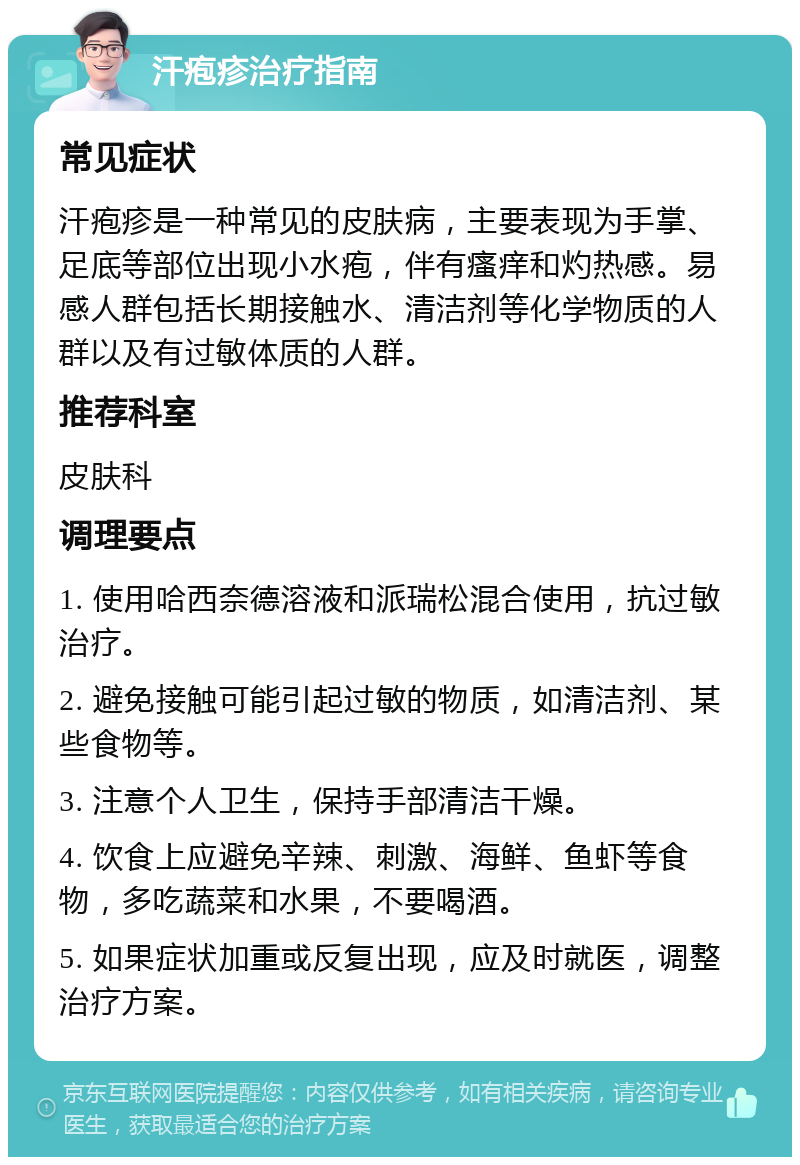 汗疱疹治疗指南 常见症状 汗疱疹是一种常见的皮肤病，主要表现为手掌、足底等部位出现小水疱，伴有瘙痒和灼热感。易感人群包括长期接触水、清洁剂等化学物质的人群以及有过敏体质的人群。 推荐科室 皮肤科 调理要点 1. 使用哈西奈德溶液和派瑞松混合使用，抗过敏治疗。 2. 避免接触可能引起过敏的物质，如清洁剂、某些食物等。 3. 注意个人卫生，保持手部清洁干燥。 4. 饮食上应避免辛辣、刺激、海鲜、鱼虾等食物，多吃蔬菜和水果，不要喝酒。 5. 如果症状加重或反复出现，应及时就医，调整治疗方案。