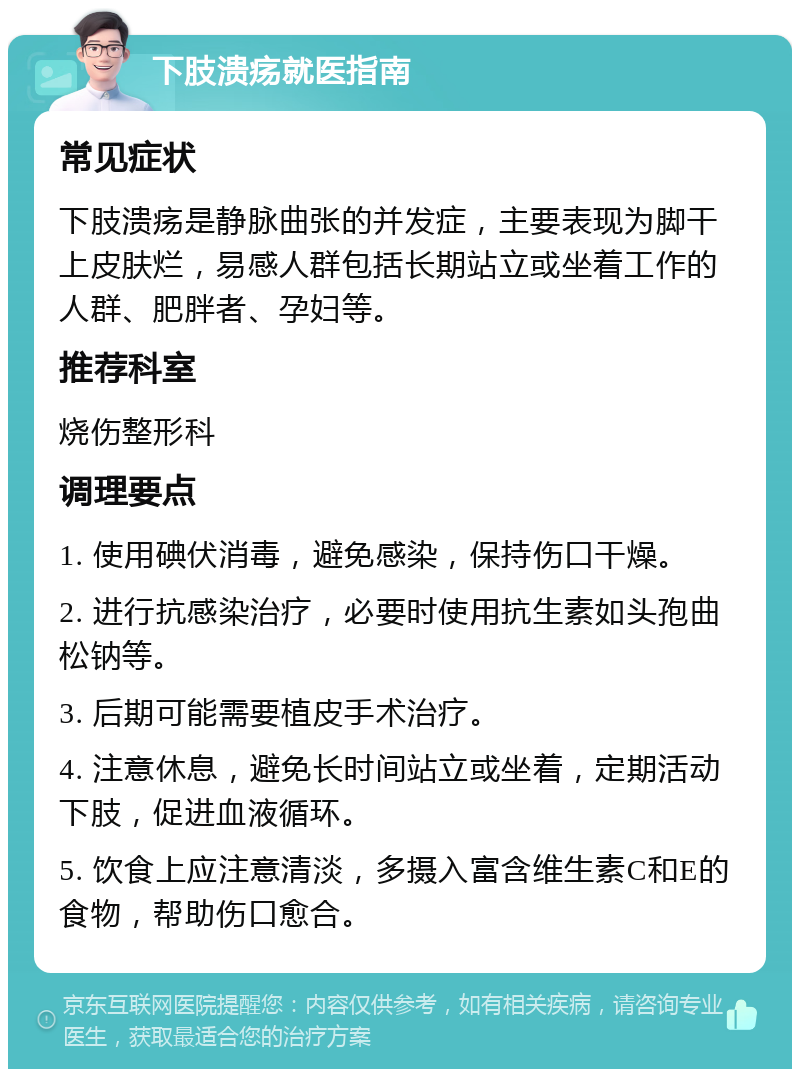 下肢溃疡就医指南 常见症状 下肢溃疡是静脉曲张的并发症，主要表现为脚干上皮肤烂，易感人群包括长期站立或坐着工作的人群、肥胖者、孕妇等。 推荐科室 烧伤整形科 调理要点 1. 使用碘伏消毒，避免感染，保持伤口干燥。 2. 进行抗感染治疗，必要时使用抗生素如头孢曲松钠等。 3. 后期可能需要植皮手术治疗。 4. 注意休息，避免长时间站立或坐着，定期活动下肢，促进血液循环。 5. 饮食上应注意清淡，多摄入富含维生素C和E的食物，帮助伤口愈合。