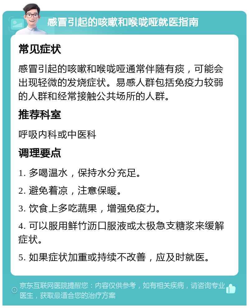 感冒引起的咳嗽和喉咙哑就医指南 常见症状 感冒引起的咳嗽和喉咙哑通常伴随有痰，可能会出现轻微的发烧症状。易感人群包括免疫力较弱的人群和经常接触公共场所的人群。 推荐科室 呼吸内科或中医科 调理要点 1. 多喝温水，保持水分充足。 2. 避免着凉，注意保暖。 3. 饮食上多吃蔬果，增强免疫力。 4. 可以服用鲜竹沥口服液或太极急支糖浆来缓解症状。 5. 如果症状加重或持续不改善，应及时就医。