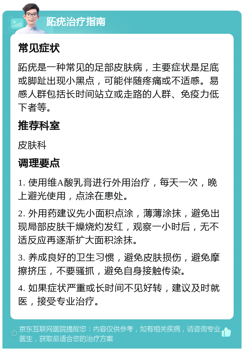 跖疣治疗指南 常见症状 跖疣是一种常见的足部皮肤病，主要症状是足底或脚趾出现小黑点，可能伴随疼痛或不适感。易感人群包括长时间站立或走路的人群、免疫力低下者等。 推荐科室 皮肤科 调理要点 1. 使用维A酸乳膏进行外用治疗，每天一次，晚上避光使用，点涂在患处。 2. 外用药建议先小面积点涂，薄薄涂抹，避免出现局部皮肤干燥烧灼发红，观察一小时后，无不适反应再逐渐扩大面积涂抹。 3. 养成良好的卫生习惯，避免皮肤损伤，避免摩擦挤压，不要骚抓，避免自身接触传染。 4. 如果症状严重或长时间不见好转，建议及时就医，接受专业治疗。