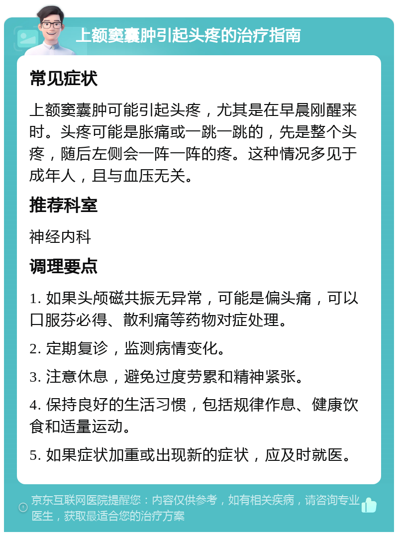 上额窦囊肿引起头疼的治疗指南 常见症状 上额窦囊肿可能引起头疼，尤其是在早晨刚醒来时。头疼可能是胀痛或一跳一跳的，先是整个头疼，随后左侧会一阵一阵的疼。这种情况多见于成年人，且与血压无关。 推荐科室 神经内科 调理要点 1. 如果头颅磁共振无异常，可能是偏头痛，可以口服芬必得、散利痛等药物对症处理。 2. 定期复诊，监测病情变化。 3. 注意休息，避免过度劳累和精神紧张。 4. 保持良好的生活习惯，包括规律作息、健康饮食和适量运动。 5. 如果症状加重或出现新的症状，应及时就医。