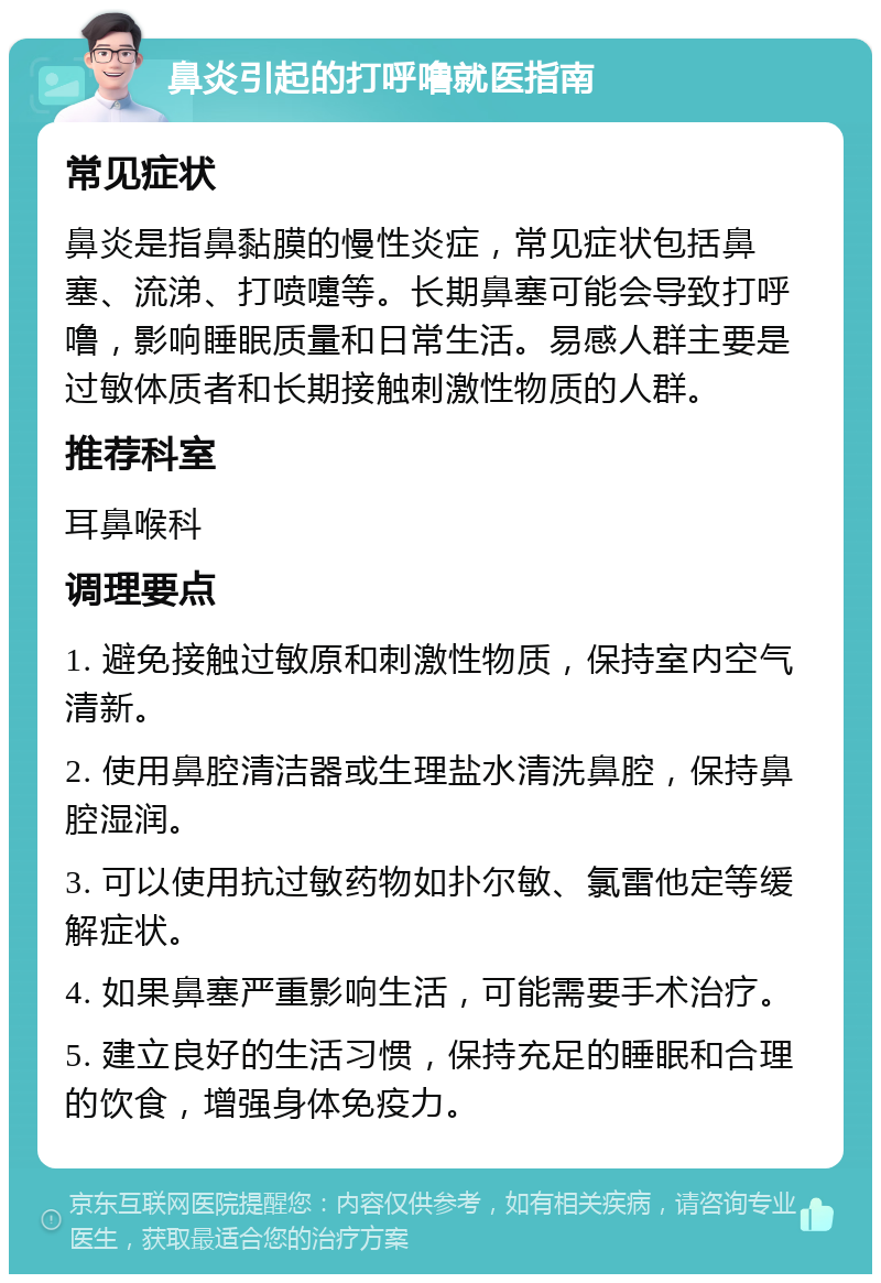 鼻炎引起的打呼噜就医指南 常见症状 鼻炎是指鼻黏膜的慢性炎症，常见症状包括鼻塞、流涕、打喷嚏等。长期鼻塞可能会导致打呼噜，影响睡眠质量和日常生活。易感人群主要是过敏体质者和长期接触刺激性物质的人群。 推荐科室 耳鼻喉科 调理要点 1. 避免接触过敏原和刺激性物质，保持室内空气清新。 2. 使用鼻腔清洁器或生理盐水清洗鼻腔，保持鼻腔湿润。 3. 可以使用抗过敏药物如扑尔敏、氯雷他定等缓解症状。 4. 如果鼻塞严重影响生活，可能需要手术治疗。 5. 建立良好的生活习惯，保持充足的睡眠和合理的饮食，增强身体免疫力。