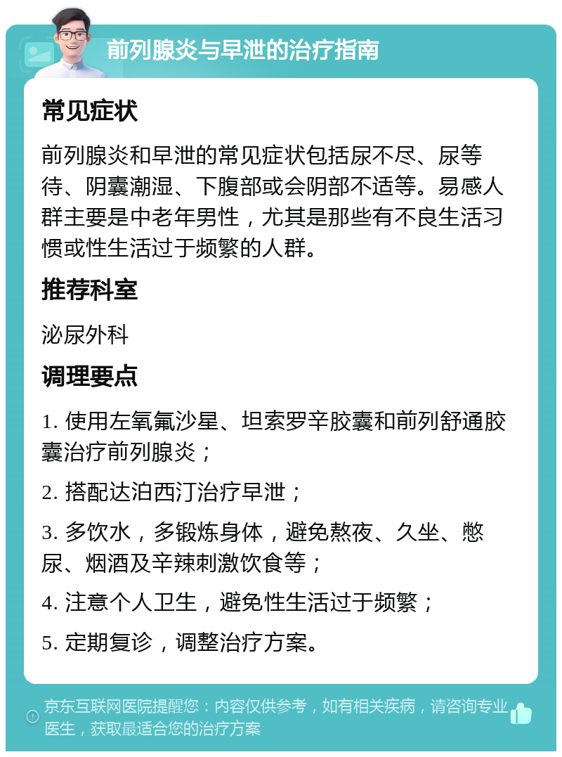 前列腺炎与早泄的治疗指南 常见症状 前列腺炎和早泄的常见症状包括尿不尽、尿等待、阴囊潮湿、下腹部或会阴部不适等。易感人群主要是中老年男性，尤其是那些有不良生活习惯或性生活过于频繁的人群。 推荐科室 泌尿外科 调理要点 1. 使用左氧氟沙星、坦索罗辛胶囊和前列舒通胶囊治疗前列腺炎； 2. 搭配达泊西汀治疗早泄； 3. 多饮水，多锻炼身体，避免熬夜、久坐、憋尿、烟酒及辛辣刺激饮食等； 4. 注意个人卫生，避免性生活过于频繁； 5. 定期复诊，调整治疗方案。