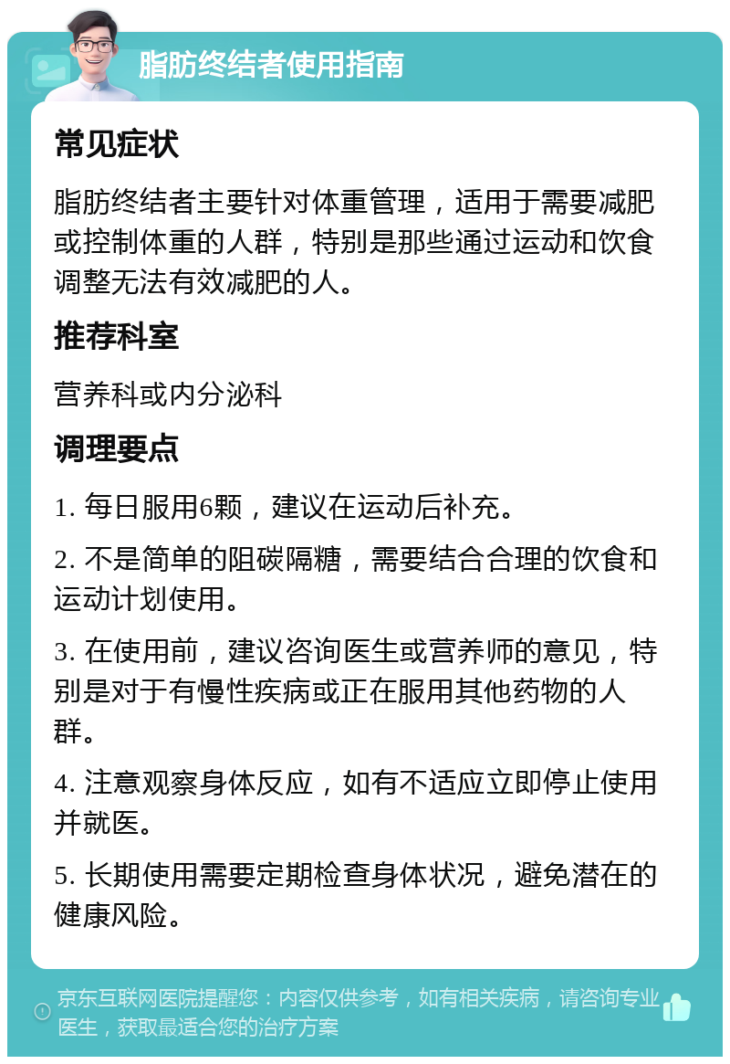 脂肪终结者使用指南 常见症状 脂肪终结者主要针对体重管理，适用于需要减肥或控制体重的人群，特别是那些通过运动和饮食调整无法有效减肥的人。 推荐科室 营养科或内分泌科 调理要点 1. 每日服用6颗，建议在运动后补充。 2. 不是简单的阻碳隔糖，需要结合合理的饮食和运动计划使用。 3. 在使用前，建议咨询医生或营养师的意见，特别是对于有慢性疾病或正在服用其他药物的人群。 4. 注意观察身体反应，如有不适应立即停止使用并就医。 5. 长期使用需要定期检查身体状况，避免潜在的健康风险。