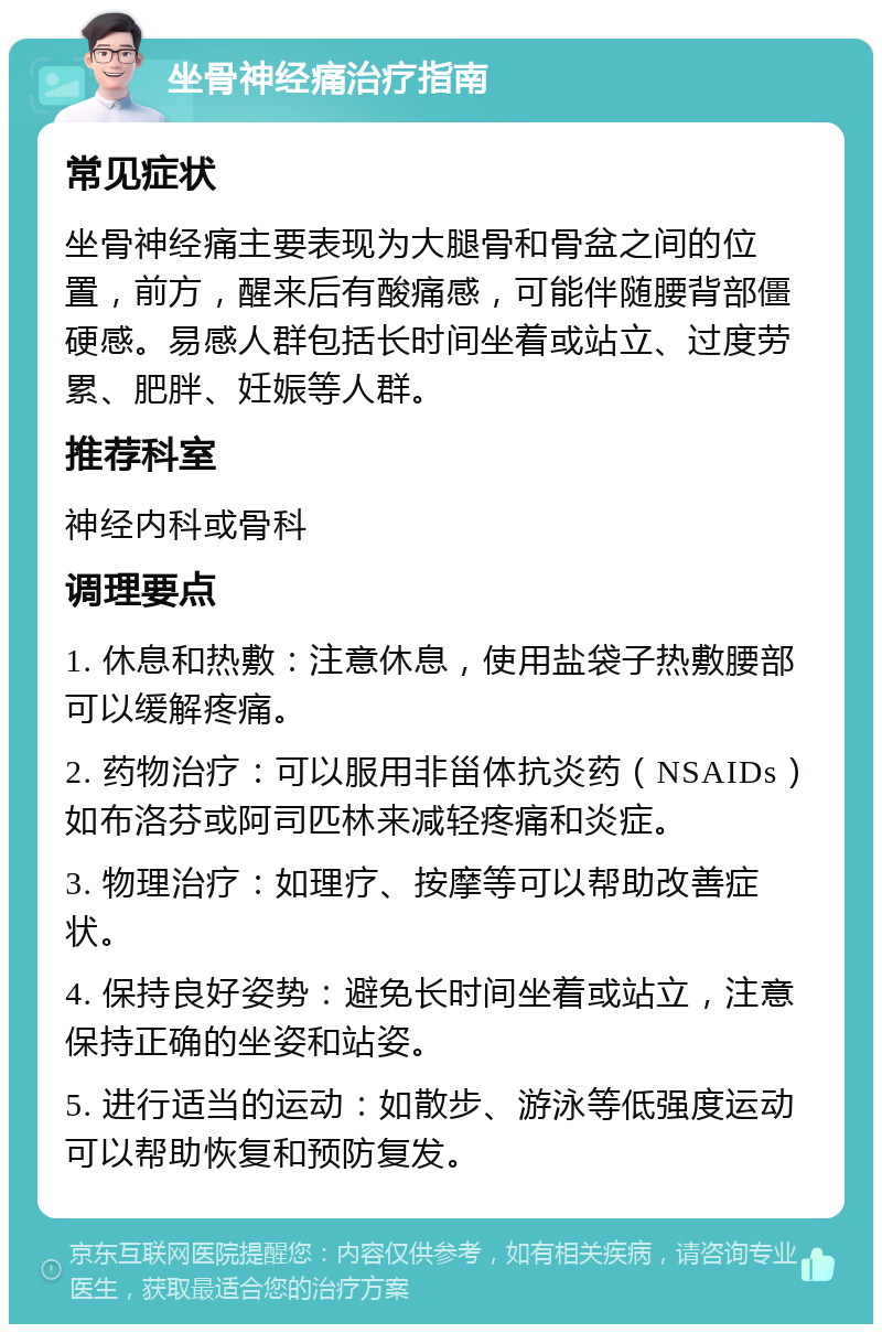 坐骨神经痛治疗指南 常见症状 坐骨神经痛主要表现为大腿骨和骨盆之间的位置，前方，醒来后有酸痛感，可能伴随腰背部僵硬感。易感人群包括长时间坐着或站立、过度劳累、肥胖、妊娠等人群。 推荐科室 神经内科或骨科 调理要点 1. 休息和热敷：注意休息，使用盐袋子热敷腰部可以缓解疼痛。 2. 药物治疗：可以服用非甾体抗炎药（NSAIDs）如布洛芬或阿司匹林来减轻疼痛和炎症。 3. 物理治疗：如理疗、按摩等可以帮助改善症状。 4. 保持良好姿势：避免长时间坐着或站立，注意保持正确的坐姿和站姿。 5. 进行适当的运动：如散步、游泳等低强度运动可以帮助恢复和预防复发。