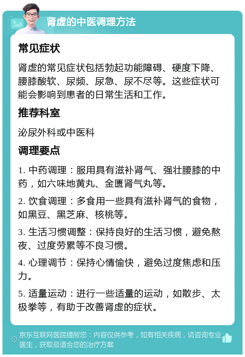 肾虚的中医调理方法 常见症状 肾虚的常见症状包括勃起功能障碍、硬度下降、腰膝酸软、尿频、尿急、尿不尽等。这些症状可能会影响到患者的日常生活和工作。 推荐科室 泌尿外科或中医科 调理要点 1. 中药调理：服用具有滋补肾气、强壮腰膝的中药，如六味地黄丸、金匮肾气丸等。 2. 饮食调理：多食用一些具有滋补肾气的食物，如黑豆、黑芝麻、核桃等。 3. 生活习惯调整：保持良好的生活习惯，避免熬夜、过度劳累等不良习惯。 4. 心理调节：保持心情愉快，避免过度焦虑和压力。 5. 适量运动：进行一些适量的运动，如散步、太极拳等，有助于改善肾虚的症状。