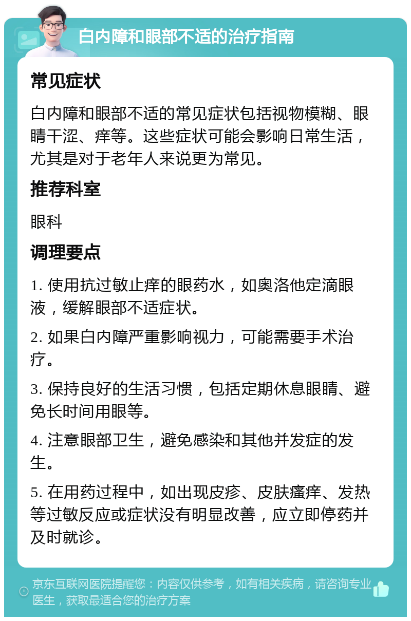 白内障和眼部不适的治疗指南 常见症状 白内障和眼部不适的常见症状包括视物模糊、眼睛干涩、痒等。这些症状可能会影响日常生活，尤其是对于老年人来说更为常见。 推荐科室 眼科 调理要点 1. 使用抗过敏止痒的眼药水，如奥洛他定滴眼液，缓解眼部不适症状。 2. 如果白内障严重影响视力，可能需要手术治疗。 3. 保持良好的生活习惯，包括定期休息眼睛、避免长时间用眼等。 4. 注意眼部卫生，避免感染和其他并发症的发生。 5. 在用药过程中，如出现皮疹、皮肤瘙痒、发热等过敏反应或症状没有明显改善，应立即停药并及时就诊。