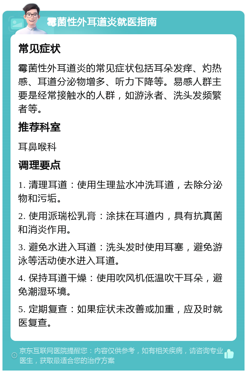 霉菌性外耳道炎就医指南 常见症状 霉菌性外耳道炎的常见症状包括耳朵发痒、灼热感、耳道分泌物增多、听力下降等。易感人群主要是经常接触水的人群，如游泳者、洗头发频繁者等。 推荐科室 耳鼻喉科 调理要点 1. 清理耳道：使用生理盐水冲洗耳道，去除分泌物和污垢。 2. 使用派瑞松乳膏：涂抹在耳道内，具有抗真菌和消炎作用。 3. 避免水进入耳道：洗头发时使用耳塞，避免游泳等活动使水进入耳道。 4. 保持耳道干燥：使用吹风机低温吹干耳朵，避免潮湿环境。 5. 定期复查：如果症状未改善或加重，应及时就医复查。