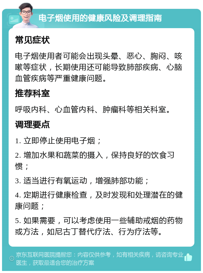 电子烟使用的健康风险及调理指南 常见症状 电子烟使用者可能会出现头晕、恶心、胸闷、咳嗽等症状，长期使用还可能导致肺部疾病、心脑血管疾病等严重健康问题。 推荐科室 呼吸内科、心血管内科、肿瘤科等相关科室。 调理要点 1. 立即停止使用电子烟； 2. 增加水果和蔬菜的摄入，保持良好的饮食习惯； 3. 适当进行有氧运动，增强肺部功能； 4. 定期进行健康检查，及时发现和处理潜在的健康问题； 5. 如果需要，可以考虑使用一些辅助戒烟的药物或方法，如尼古丁替代疗法、行为疗法等。