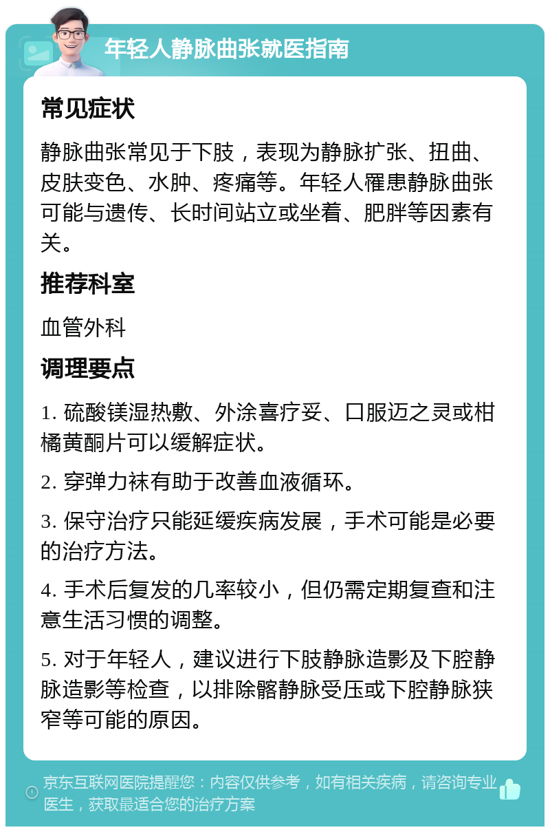 年轻人静脉曲张就医指南 常见症状 静脉曲张常见于下肢，表现为静脉扩张、扭曲、皮肤变色、水肿、疼痛等。年轻人罹患静脉曲张可能与遗传、长时间站立或坐着、肥胖等因素有关。 推荐科室 血管外科 调理要点 1. 硫酸镁湿热敷、外涂喜疗妥、口服迈之灵或柑橘黄酮片可以缓解症状。 2. 穿弹力袜有助于改善血液循环。 3. 保守治疗只能延缓疾病发展，手术可能是必要的治疗方法。 4. 手术后复发的几率较小，但仍需定期复查和注意生活习惯的调整。 5. 对于年轻人，建议进行下肢静脉造影及下腔静脉造影等检查，以排除髂静脉受压或下腔静脉狭窄等可能的原因。