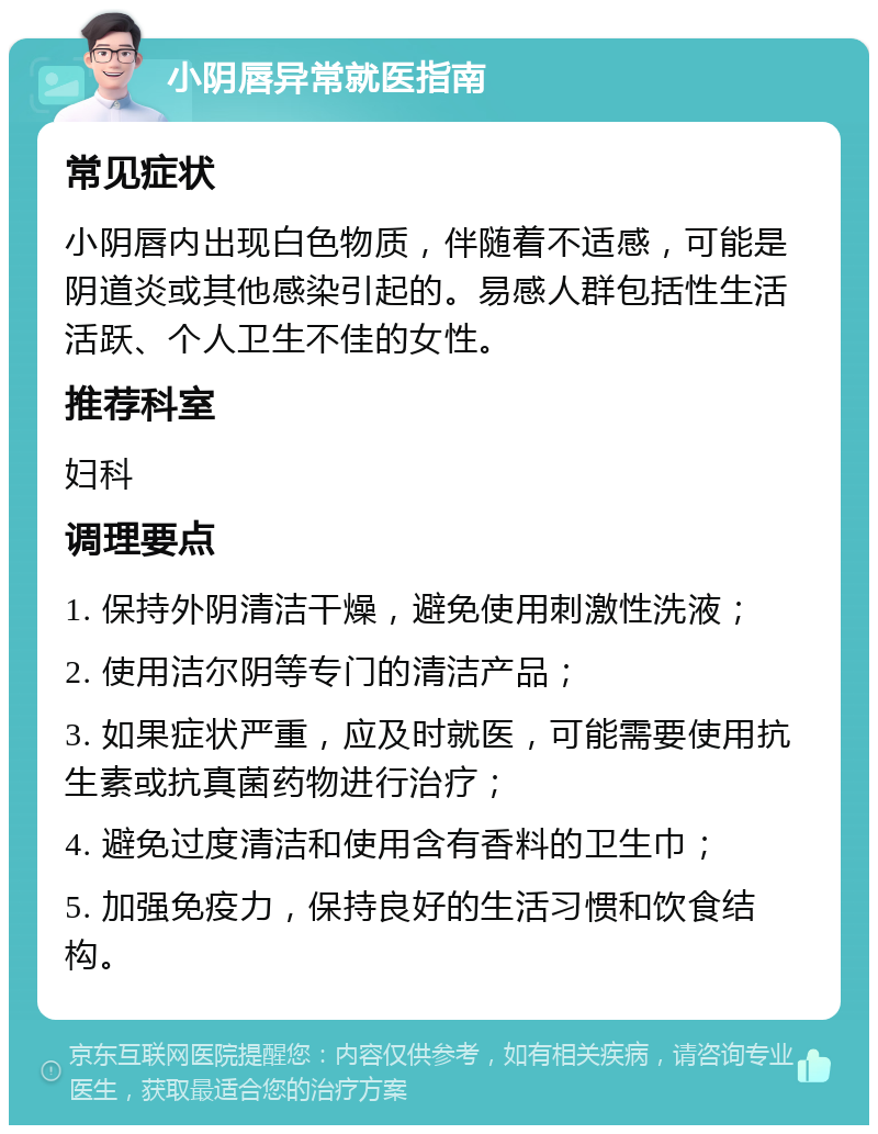 小阴唇异常就医指南 常见症状 小阴唇内出现白色物质，伴随着不适感，可能是阴道炎或其他感染引起的。易感人群包括性生活活跃、个人卫生不佳的女性。 推荐科室 妇科 调理要点 1. 保持外阴清洁干燥，避免使用刺激性洗液； 2. 使用洁尔阴等专门的清洁产品； 3. 如果症状严重，应及时就医，可能需要使用抗生素或抗真菌药物进行治疗； 4. 避免过度清洁和使用含有香料的卫生巾； 5. 加强免疫力，保持良好的生活习惯和饮食结构。