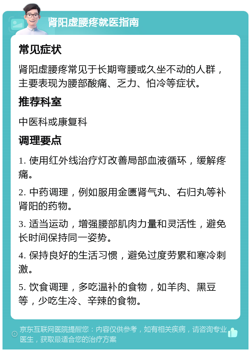 肾阳虚腰疼就医指南 常见症状 肾阳虚腰疼常见于长期弯腰或久坐不动的人群，主要表现为腰部酸痛、乏力、怕冷等症状。 推荐科室 中医科或康复科 调理要点 1. 使用红外线治疗灯改善局部血液循环，缓解疼痛。 2. 中药调理，例如服用金匮肾气丸、右归丸等补肾阳的药物。 3. 适当运动，增强腰部肌肉力量和灵活性，避免长时间保持同一姿势。 4. 保持良好的生活习惯，避免过度劳累和寒冷刺激。 5. 饮食调理，多吃温补的食物，如羊肉、黑豆等，少吃生冷、辛辣的食物。