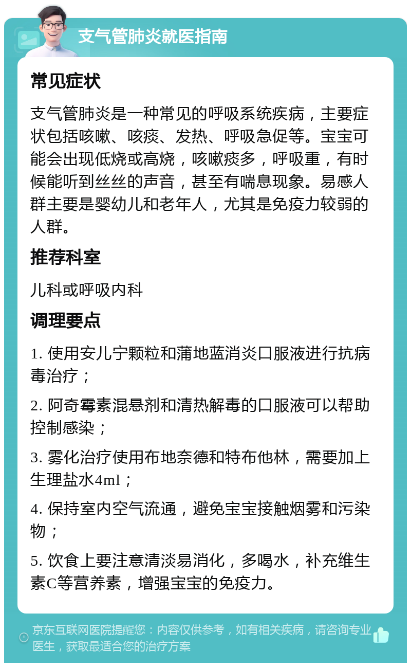 支气管肺炎就医指南 常见症状 支气管肺炎是一种常见的呼吸系统疾病，主要症状包括咳嗽、咳痰、发热、呼吸急促等。宝宝可能会出现低烧或高烧，咳嗽痰多，呼吸重，有时候能听到丝丝的声音，甚至有喘息现象。易感人群主要是婴幼儿和老年人，尤其是免疫力较弱的人群。 推荐科室 儿科或呼吸内科 调理要点 1. 使用安儿宁颗粒和蒲地蓝消炎口服液进行抗病毒治疗； 2. 阿奇霉素混悬剂和清热解毒的口服液可以帮助控制感染； 3. 雾化治疗使用布地奈德和特布他林，需要加上生理盐水4ml； 4. 保持室内空气流通，避免宝宝接触烟雾和污染物； 5. 饮食上要注意清淡易消化，多喝水，补充维生素C等营养素，增强宝宝的免疫力。