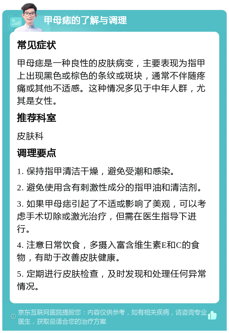 甲母痣的了解与调理 常见症状 甲母痣是一种良性的皮肤病变，主要表现为指甲上出现黑色或棕色的条纹或斑块，通常不伴随疼痛或其他不适感。这种情况多见于中年人群，尤其是女性。 推荐科室 皮肤科 调理要点 1. 保持指甲清洁干燥，避免受潮和感染。 2. 避免使用含有刺激性成分的指甲油和清洁剂。 3. 如果甲母痣引起了不适或影响了美观，可以考虑手术切除或激光治疗，但需在医生指导下进行。 4. 注意日常饮食，多摄入富含维生素E和C的食物，有助于改善皮肤健康。 5. 定期进行皮肤检查，及时发现和处理任何异常情况。