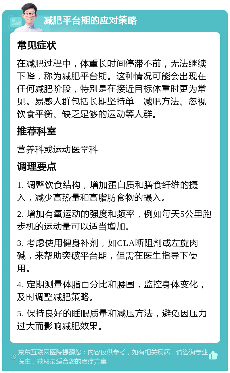 减肥平台期的应对策略 常见症状 在减肥过程中，体重长时间停滞不前，无法继续下降，称为减肥平台期。这种情况可能会出现在任何减肥阶段，特别是在接近目标体重时更为常见。易感人群包括长期坚持单一减肥方法、忽视饮食平衡、缺乏足够的运动等人群。 推荐科室 营养科或运动医学科 调理要点 1. 调整饮食结构，增加蛋白质和膳食纤维的摄入，减少高热量和高脂肪食物的摄入。 2. 增加有氧运动的强度和频率，例如每天5公里跑步机的运动量可以适当增加。 3. 考虑使用健身补剂，如CLA断阻剂或左旋肉碱，来帮助突破平台期，但需在医生指导下使用。 4. 定期测量体脂百分比和腰围，监控身体变化，及时调整减肥策略。 5. 保持良好的睡眠质量和减压方法，避免因压力过大而影响减肥效果。