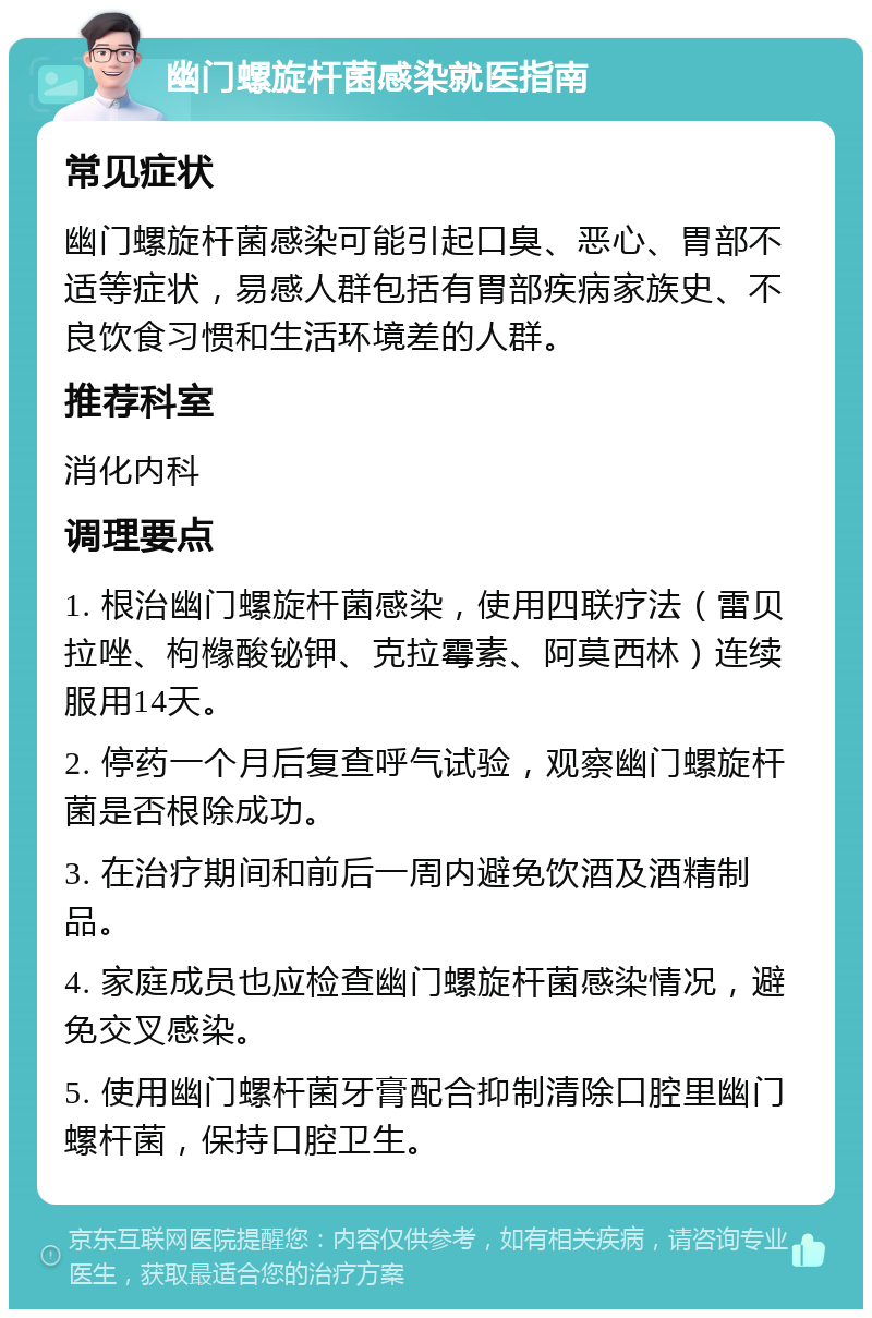 幽门螺旋杆菌感染就医指南 常见症状 幽门螺旋杆菌感染可能引起口臭、恶心、胃部不适等症状，易感人群包括有胃部疾病家族史、不良饮食习惯和生活环境差的人群。 推荐科室 消化内科 调理要点 1. 根治幽门螺旋杆菌感染，使用四联疗法（雷贝拉唑、枸橼酸铋钾、克拉霉素、阿莫西林）连续服用14天。 2. 停药一个月后复查呼气试验，观察幽门螺旋杆菌是否根除成功。 3. 在治疗期间和前后一周内避免饮酒及酒精制品。 4. 家庭成员也应检查幽门螺旋杆菌感染情况，避免交叉感染。 5. 使用幽门螺杆菌牙膏配合抑制清除口腔里幽门螺杆菌，保持口腔卫生。