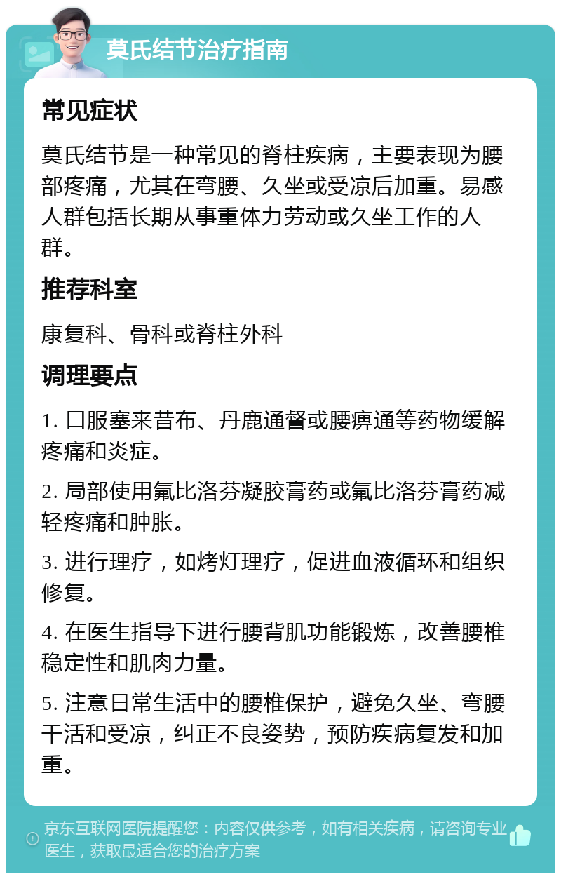 莫氏结节治疗指南 常见症状 莫氏结节是一种常见的脊柱疾病，主要表现为腰部疼痛，尤其在弯腰、久坐或受凉后加重。易感人群包括长期从事重体力劳动或久坐工作的人群。 推荐科室 康复科、骨科或脊柱外科 调理要点 1. 口服塞来昔布、丹鹿通督或腰痹通等药物缓解疼痛和炎症。 2. 局部使用氟比洛芬凝胶膏药或氟比洛芬膏药减轻疼痛和肿胀。 3. 进行理疗，如烤灯理疗，促进血液循环和组织修复。 4. 在医生指导下进行腰背肌功能锻炼，改善腰椎稳定性和肌肉力量。 5. 注意日常生活中的腰椎保护，避免久坐、弯腰干活和受凉，纠正不良姿势，预防疾病复发和加重。