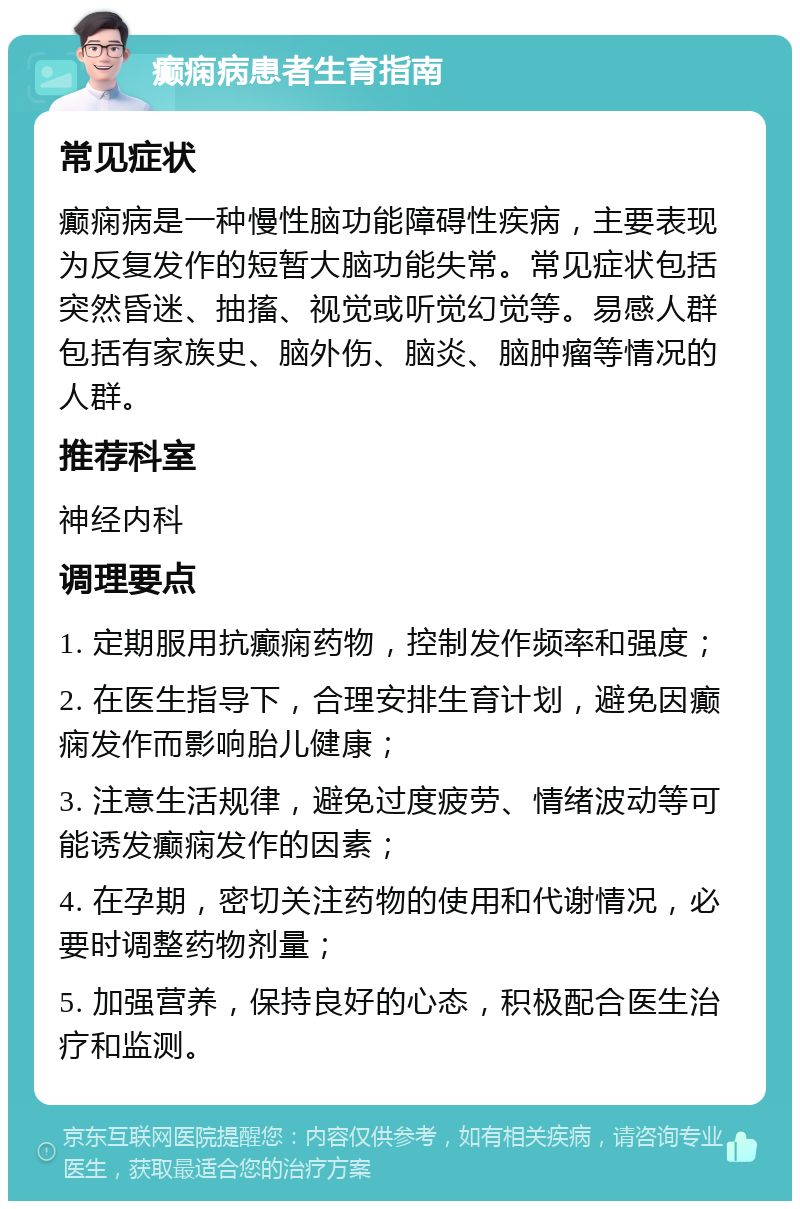 癫痫病患者生育指南 常见症状 癫痫病是一种慢性脑功能障碍性疾病，主要表现为反复发作的短暂大脑功能失常。常见症状包括突然昏迷、抽搐、视觉或听觉幻觉等。易感人群包括有家族史、脑外伤、脑炎、脑肿瘤等情况的人群。 推荐科室 神经内科 调理要点 1. 定期服用抗癫痫药物，控制发作频率和强度； 2. 在医生指导下，合理安排生育计划，避免因癫痫发作而影响胎儿健康； 3. 注意生活规律，避免过度疲劳、情绪波动等可能诱发癫痫发作的因素； 4. 在孕期，密切关注药物的使用和代谢情况，必要时调整药物剂量； 5. 加强营养，保持良好的心态，积极配合医生治疗和监测。