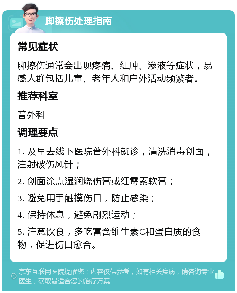 脚擦伤处理指南 常见症状 脚擦伤通常会出现疼痛、红肿、渗液等症状，易感人群包括儿童、老年人和户外活动频繁者。 推荐科室 普外科 调理要点 1. 及早去线下医院普外科就诊，清洗消毒创面，注射破伤风针； 2. 创面涂点湿润烧伤膏或红霉素软膏； 3. 避免用手触摸伤口，防止感染； 4. 保持休息，避免剧烈运动； 5. 注意饮食，多吃富含维生素C和蛋白质的食物，促进伤口愈合。