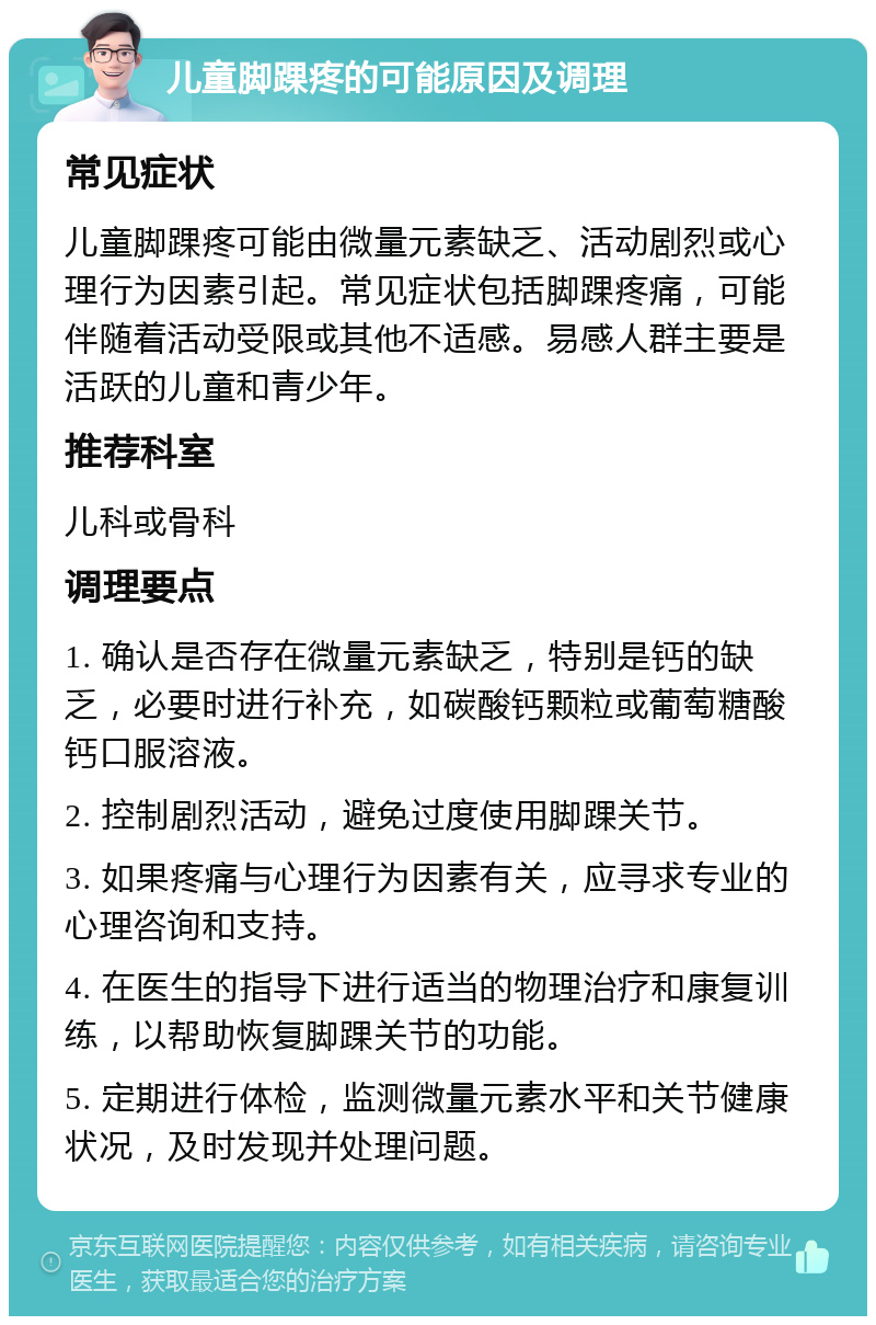 儿童脚踝疼的可能原因及调理 常见症状 儿童脚踝疼可能由微量元素缺乏、活动剧烈或心理行为因素引起。常见症状包括脚踝疼痛，可能伴随着活动受限或其他不适感。易感人群主要是活跃的儿童和青少年。 推荐科室 儿科或骨科 调理要点 1. 确认是否存在微量元素缺乏，特别是钙的缺乏，必要时进行补充，如碳酸钙颗粒或葡萄糖酸钙口服溶液。 2. 控制剧烈活动，避免过度使用脚踝关节。 3. 如果疼痛与心理行为因素有关，应寻求专业的心理咨询和支持。 4. 在医生的指导下进行适当的物理治疗和康复训练，以帮助恢复脚踝关节的功能。 5. 定期进行体检，监测微量元素水平和关节健康状况，及时发现并处理问题。