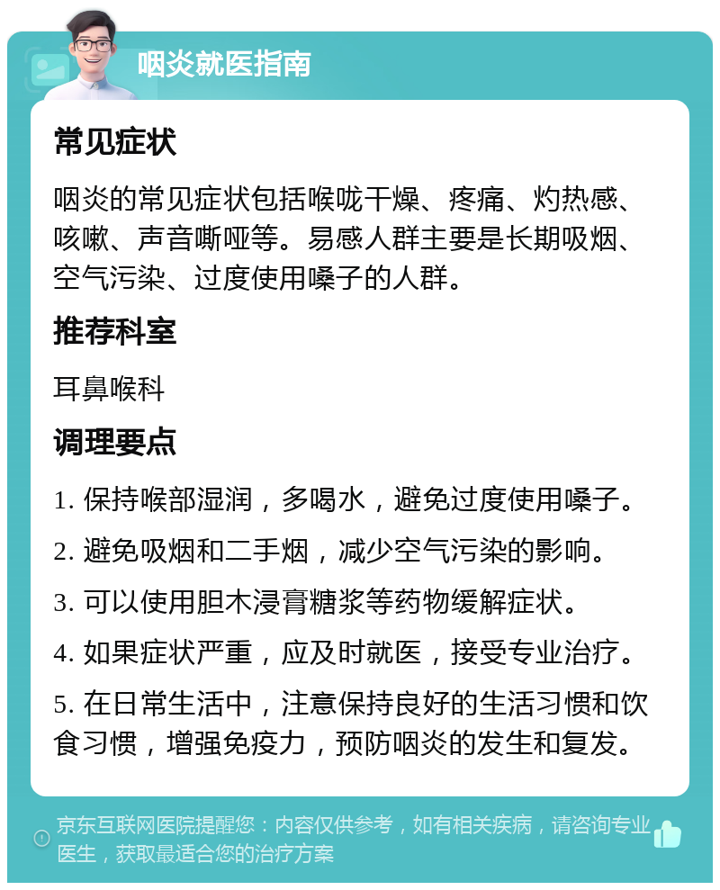 咽炎就医指南 常见症状 咽炎的常见症状包括喉咙干燥、疼痛、灼热感、咳嗽、声音嘶哑等。易感人群主要是长期吸烟、空气污染、过度使用嗓子的人群。 推荐科室 耳鼻喉科 调理要点 1. 保持喉部湿润，多喝水，避免过度使用嗓子。 2. 避免吸烟和二手烟，减少空气污染的影响。 3. 可以使用胆木浸膏糖浆等药物缓解症状。 4. 如果症状严重，应及时就医，接受专业治疗。 5. 在日常生活中，注意保持良好的生活习惯和饮食习惯，增强免疫力，预防咽炎的发生和复发。