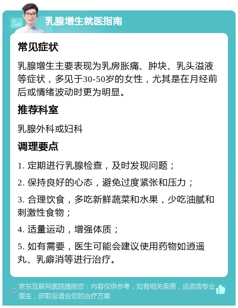 乳腺增生就医指南 常见症状 乳腺增生主要表现为乳房胀痛、肿块、乳头溢液等症状，多见于30-50岁的女性，尤其是在月经前后或情绪波动时更为明显。 推荐科室 乳腺外科或妇科 调理要点 1. 定期进行乳腺检查，及时发现问题； 2. 保持良好的心态，避免过度紧张和压力； 3. 合理饮食，多吃新鲜蔬菜和水果，少吃油腻和刺激性食物； 4. 适量运动，增强体质； 5. 如有需要，医生可能会建议使用药物如逍遥丸、乳癖消等进行治疗。