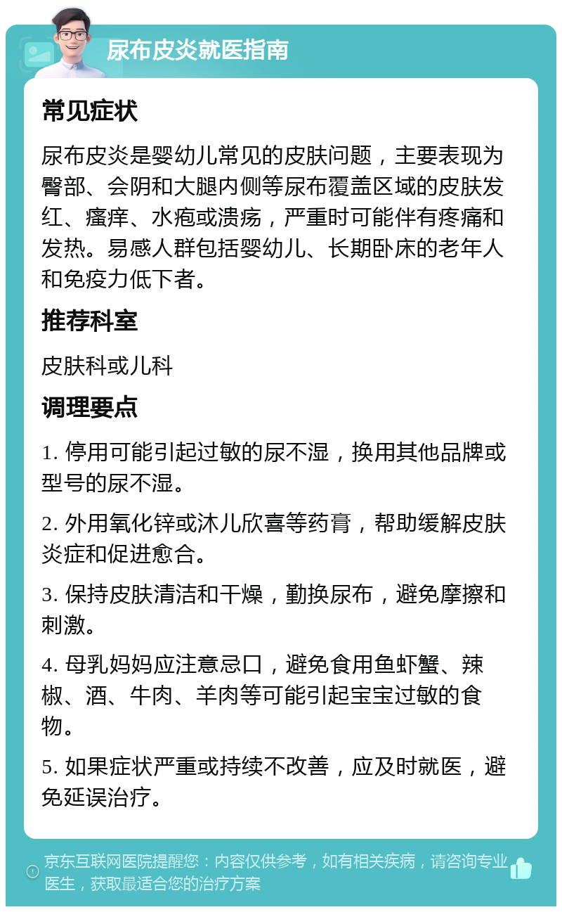 尿布皮炎就医指南 常见症状 尿布皮炎是婴幼儿常见的皮肤问题，主要表现为臀部、会阴和大腿内侧等尿布覆盖区域的皮肤发红、瘙痒、水疱或溃疡，严重时可能伴有疼痛和发热。易感人群包括婴幼儿、长期卧床的老年人和免疫力低下者。 推荐科室 皮肤科或儿科 调理要点 1. 停用可能引起过敏的尿不湿，换用其他品牌或型号的尿不湿。 2. 外用氧化锌或沐儿欣喜等药膏，帮助缓解皮肤炎症和促进愈合。 3. 保持皮肤清洁和干燥，勤换尿布，避免摩擦和刺激。 4. 母乳妈妈应注意忌口，避免食用鱼虾蟹、辣椒、酒、牛肉、羊肉等可能引起宝宝过敏的食物。 5. 如果症状严重或持续不改善，应及时就医，避免延误治疗。