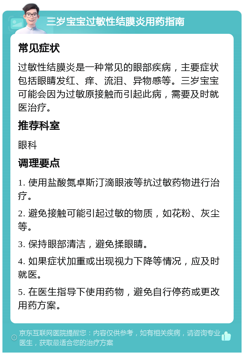 三岁宝宝过敏性结膜炎用药指南 常见症状 过敏性结膜炎是一种常见的眼部疾病，主要症状包括眼睛发红、痒、流泪、异物感等。三岁宝宝可能会因为过敏原接触而引起此病，需要及时就医治疗。 推荐科室 眼科 调理要点 1. 使用盐酸氮卓斯汀滴眼液等抗过敏药物进行治疗。 2. 避免接触可能引起过敏的物质，如花粉、灰尘等。 3. 保持眼部清洁，避免揉眼睛。 4. 如果症状加重或出现视力下降等情况，应及时就医。 5. 在医生指导下使用药物，避免自行停药或更改用药方案。