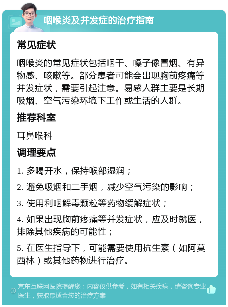 咽喉炎及并发症的治疗指南 常见症状 咽喉炎的常见症状包括咽干、嗓子像冒烟、有异物感、咳嗽等。部分患者可能会出现胸前疼痛等并发症状，需要引起注意。易感人群主要是长期吸烟、空气污染环境下工作或生活的人群。 推荐科室 耳鼻喉科 调理要点 1. 多喝开水，保持喉部湿润； 2. 避免吸烟和二手烟，减少空气污染的影响； 3. 使用利咽解毒颗粒等药物缓解症状； 4. 如果出现胸前疼痛等并发症状，应及时就医，排除其他疾病的可能性； 5. 在医生指导下，可能需要使用抗生素（如阿莫西林）或其他药物进行治疗。