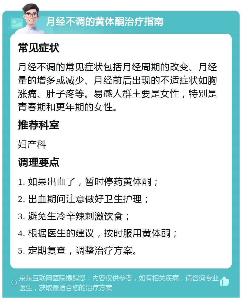 月经不调的黄体酮治疗指南 常见症状 月经不调的常见症状包括月经周期的改变、月经量的增多或减少、月经前后出现的不适症状如胸涨痛、肚子疼等。易感人群主要是女性，特别是青春期和更年期的女性。 推荐科室 妇产科 调理要点 1. 如果出血了，暂时停药黄体酮； 2. 出血期间注意做好卫生护理； 3. 避免生冷辛辣刺激饮食； 4. 根据医生的建议，按时服用黄体酮； 5. 定期复查，调整治疗方案。