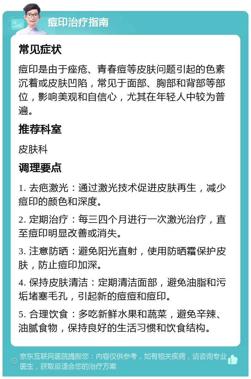 痘印治疗指南 常见症状 痘印是由于痤疮、青春痘等皮肤问题引起的色素沉着或皮肤凹陷，常见于面部、胸部和背部等部位，影响美观和自信心，尤其在年轻人中较为普遍。 推荐科室 皮肤科 调理要点 1. 去疤激光：通过激光技术促进皮肤再生，减少痘印的颜色和深度。 2. 定期治疗：每三四个月进行一次激光治疗，直至痘印明显改善或消失。 3. 注意防晒：避免阳光直射，使用防晒霜保护皮肤，防止痘印加深。 4. 保持皮肤清洁：定期清洁面部，避免油脂和污垢堵塞毛孔，引起新的痘痘和痘印。 5. 合理饮食：多吃新鲜水果和蔬菜，避免辛辣、油腻食物，保持良好的生活习惯和饮食结构。