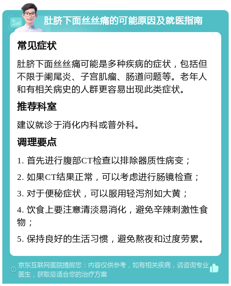 肚脐下面丝丝痛的可能原因及就医指南 常见症状 肚脐下面丝丝痛可能是多种疾病的症状，包括但不限于阑尾炎、子宫肌瘤、肠道问题等。老年人和有相关病史的人群更容易出现此类症状。 推荐科室 建议就诊于消化内科或普外科。 调理要点 1. 首先进行腹部CT检查以排除器质性病变； 2. 如果CT结果正常，可以考虑进行肠镜检查； 3. 对于便秘症状，可以服用轻泻剂如大黄； 4. 饮食上要注意清淡易消化，避免辛辣刺激性食物； 5. 保持良好的生活习惯，避免熬夜和过度劳累。