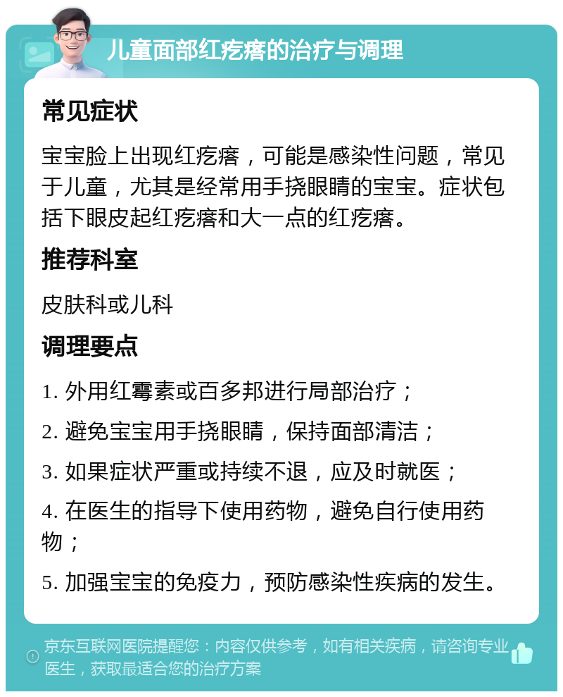 儿童面部红疙瘩的治疗与调理 常见症状 宝宝脸上出现红疙瘩，可能是感染性问题，常见于儿童，尤其是经常用手挠眼睛的宝宝。症状包括下眼皮起红疙瘩和大一点的红疙瘩。 推荐科室 皮肤科或儿科 调理要点 1. 外用红霉素或百多邦进行局部治疗； 2. 避免宝宝用手挠眼睛，保持面部清洁； 3. 如果症状严重或持续不退，应及时就医； 4. 在医生的指导下使用药物，避免自行使用药物； 5. 加强宝宝的免疫力，预防感染性疾病的发生。