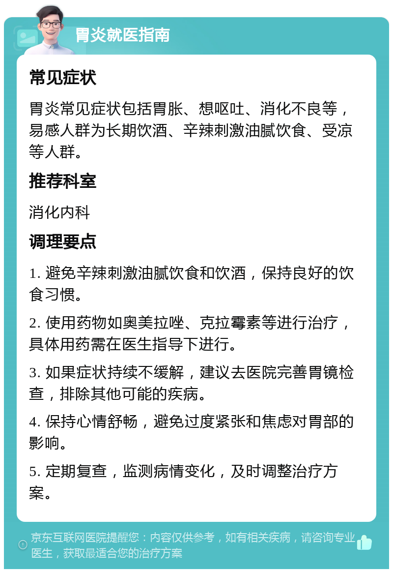 胃炎就医指南 常见症状 胃炎常见症状包括胃胀、想呕吐、消化不良等，易感人群为长期饮酒、辛辣刺激油腻饮食、受凉等人群。 推荐科室 消化内科 调理要点 1. 避免辛辣刺激油腻饮食和饮酒，保持良好的饮食习惯。 2. 使用药物如奥美拉唑、克拉霉素等进行治疗，具体用药需在医生指导下进行。 3. 如果症状持续不缓解，建议去医院完善胃镜检查，排除其他可能的疾病。 4. 保持心情舒畅，避免过度紧张和焦虑对胃部的影响。 5. 定期复查，监测病情变化，及时调整治疗方案。