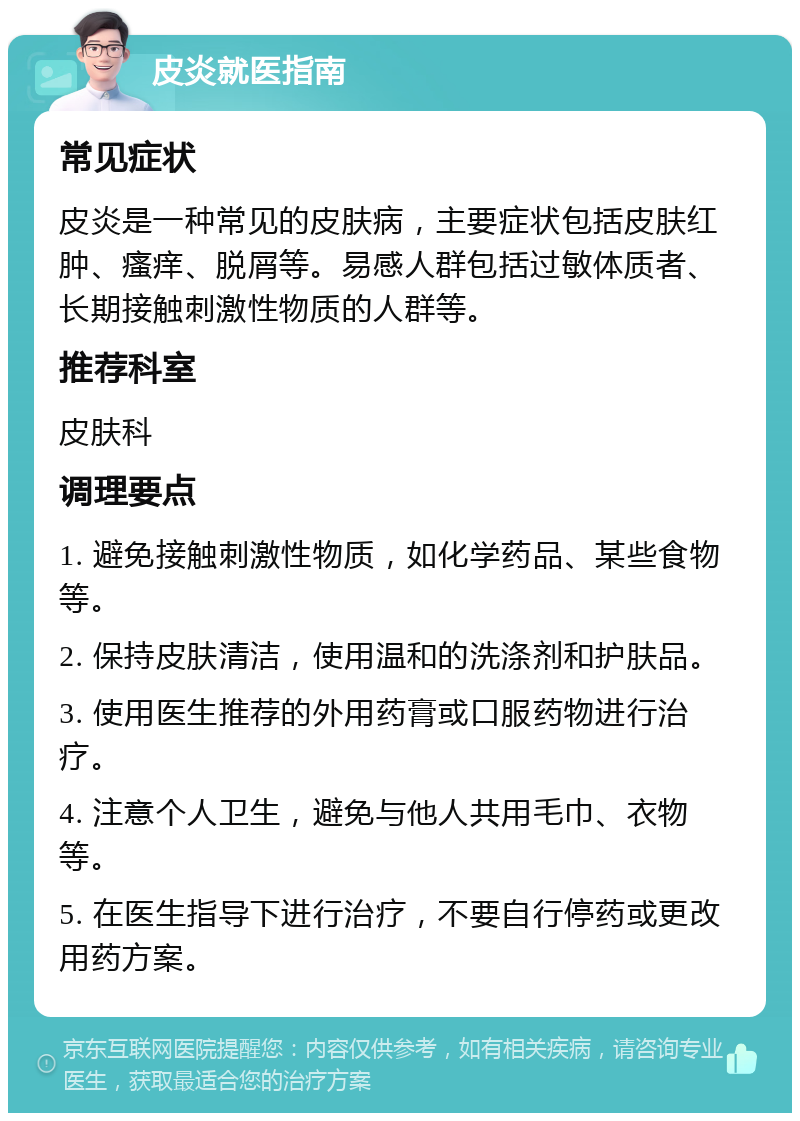 皮炎就医指南 常见症状 皮炎是一种常见的皮肤病，主要症状包括皮肤红肿、瘙痒、脱屑等。易感人群包括过敏体质者、长期接触刺激性物质的人群等。 推荐科室 皮肤科 调理要点 1. 避免接触刺激性物质，如化学药品、某些食物等。 2. 保持皮肤清洁，使用温和的洗涤剂和护肤品。 3. 使用医生推荐的外用药膏或口服药物进行治疗。 4. 注意个人卫生，避免与他人共用毛巾、衣物等。 5. 在医生指导下进行治疗，不要自行停药或更改用药方案。