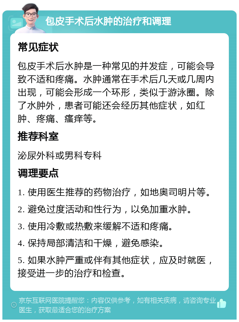 包皮手术后水肿的治疗和调理 常见症状 包皮手术后水肿是一种常见的并发症，可能会导致不适和疼痛。水肿通常在手术后几天或几周内出现，可能会形成一个环形，类似于游泳圈。除了水肿外，患者可能还会经历其他症状，如红肿、疼痛、瘙痒等。 推荐科室 泌尿外科或男科专科 调理要点 1. 使用医生推荐的药物治疗，如地奥司明片等。 2. 避免过度活动和性行为，以免加重水肿。 3. 使用冷敷或热敷来缓解不适和疼痛。 4. 保持局部清洁和干燥，避免感染。 5. 如果水肿严重或伴有其他症状，应及时就医，接受进一步的治疗和检查。