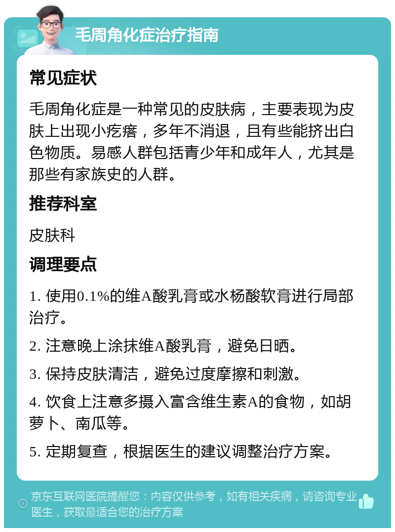 毛周角化症治疗指南 常见症状 毛周角化症是一种常见的皮肤病，主要表现为皮肤上出现小疙瘩，多年不消退，且有些能挤出白色物质。易感人群包括青少年和成年人，尤其是那些有家族史的人群。 推荐科室 皮肤科 调理要点 1. 使用0.1%的维A酸乳膏或水杨酸软膏进行局部治疗。 2. 注意晚上涂抹维A酸乳膏，避免日晒。 3. 保持皮肤清洁，避免过度摩擦和刺激。 4. 饮食上注意多摄入富含维生素A的食物，如胡萝卜、南瓜等。 5. 定期复查，根据医生的建议调整治疗方案。