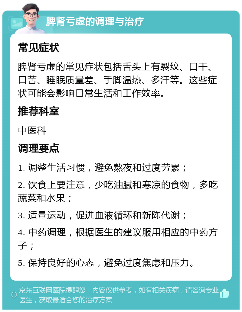 脾肾亏虚的调理与治疗 常见症状 脾肾亏虚的常见症状包括舌头上有裂纹、口干、口苦、睡眠质量差、手脚温热、多汗等。这些症状可能会影响日常生活和工作效率。 推荐科室 中医科 调理要点 1. 调整生活习惯，避免熬夜和过度劳累； 2. 饮食上要注意，少吃油腻和寒凉的食物，多吃蔬菜和水果； 3. 适量运动，促进血液循环和新陈代谢； 4. 中药调理，根据医生的建议服用相应的中药方子； 5. 保持良好的心态，避免过度焦虑和压力。