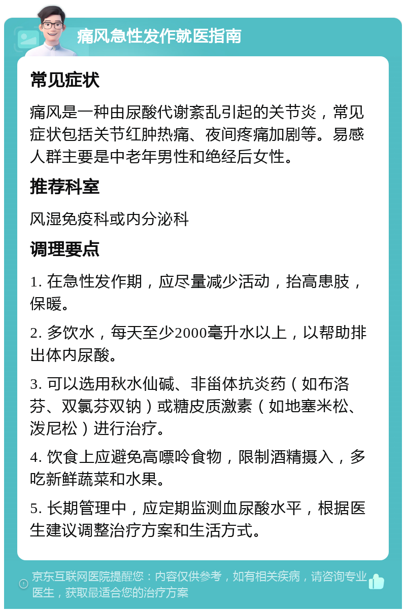 痛风急性发作就医指南 常见症状 痛风是一种由尿酸代谢紊乱引起的关节炎，常见症状包括关节红肿热痛、夜间疼痛加剧等。易感人群主要是中老年男性和绝经后女性。 推荐科室 风湿免疫科或内分泌科 调理要点 1. 在急性发作期，应尽量减少活动，抬高患肢，保暖。 2. 多饮水，每天至少2000毫升水以上，以帮助排出体内尿酸。 3. 可以选用秋水仙碱、非甾体抗炎药（如布洛芬、双氯芬双钠）或糖皮质激素（如地塞米松、泼尼松）进行治疗。 4. 饮食上应避免高嘌呤食物，限制酒精摄入，多吃新鲜蔬菜和水果。 5. 长期管理中，应定期监测血尿酸水平，根据医生建议调整治疗方案和生活方式。