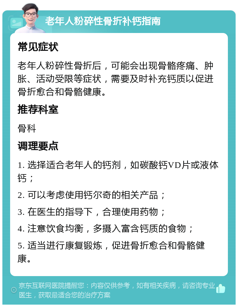 老年人粉碎性骨折补钙指南 常见症状 老年人粉碎性骨折后，可能会出现骨骼疼痛、肿胀、活动受限等症状，需要及时补充钙质以促进骨折愈合和骨骼健康。 推荐科室 骨科 调理要点 1. 选择适合老年人的钙剂，如碳酸钙VD片或液体钙； 2. 可以考虑使用钙尔奇的相关产品； 3. 在医生的指导下，合理使用药物； 4. 注意饮食均衡，多摄入富含钙质的食物； 5. 适当进行康复锻炼，促进骨折愈合和骨骼健康。