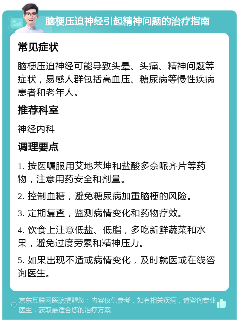 脑梗压迫神经引起精神问题的治疗指南 常见症状 脑梗压迫神经可能导致头晕、头痛、精神问题等症状，易感人群包括高血压、糖尿病等慢性疾病患者和老年人。 推荐科室 神经内科 调理要点 1. 按医嘱服用艾地苯坤和盐酸多奈哌齐片等药物，注意用药安全和剂量。 2. 控制血糖，避免糖尿病加重脑梗的风险。 3. 定期复查，监测病情变化和药物疗效。 4. 饮食上注意低盐、低脂，多吃新鲜蔬菜和水果，避免过度劳累和精神压力。 5. 如果出现不适或病情变化，及时就医或在线咨询医生。