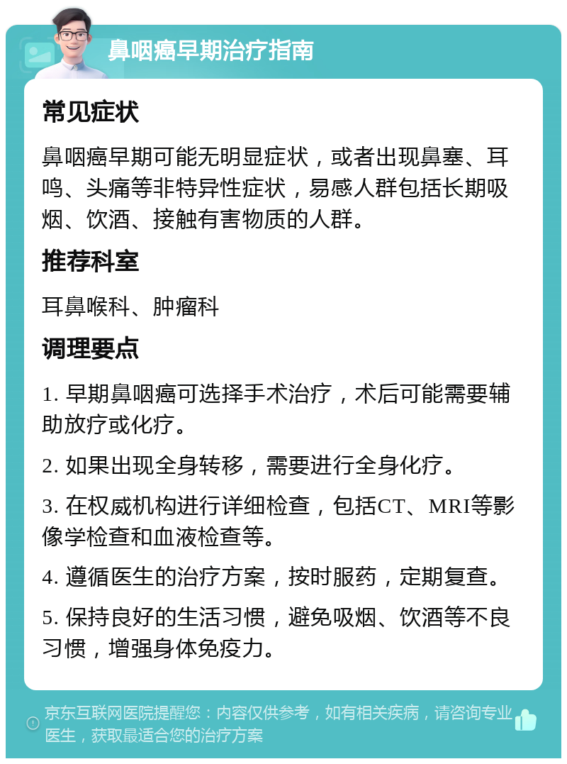 鼻咽癌早期治疗指南 常见症状 鼻咽癌早期可能无明显症状，或者出现鼻塞、耳鸣、头痛等非特异性症状，易感人群包括长期吸烟、饮酒、接触有害物质的人群。 推荐科室 耳鼻喉科、肿瘤科 调理要点 1. 早期鼻咽癌可选择手术治疗，术后可能需要辅助放疗或化疗。 2. 如果出现全身转移，需要进行全身化疗。 3. 在权威机构进行详细检查，包括CT、MRI等影像学检查和血液检查等。 4. 遵循医生的治疗方案，按时服药，定期复查。 5. 保持良好的生活习惯，避免吸烟、饮酒等不良习惯，增强身体免疫力。