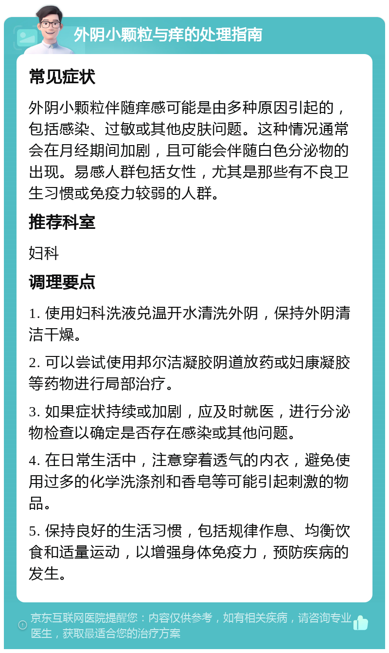 外阴小颗粒与痒的处理指南 常见症状 外阴小颗粒伴随痒感可能是由多种原因引起的，包括感染、过敏或其他皮肤问题。这种情况通常会在月经期间加剧，且可能会伴随白色分泌物的出现。易感人群包括女性，尤其是那些有不良卫生习惯或免疫力较弱的人群。 推荐科室 妇科 调理要点 1. 使用妇科洗液兑温开水清洗外阴，保持外阴清洁干燥。 2. 可以尝试使用邦尔洁凝胶阴道放药或妇康凝胶等药物进行局部治疗。 3. 如果症状持续或加剧，应及时就医，进行分泌物检查以确定是否存在感染或其他问题。 4. 在日常生活中，注意穿着透气的内衣，避免使用过多的化学洗涤剂和香皂等可能引起刺激的物品。 5. 保持良好的生活习惯，包括规律作息、均衡饮食和适量运动，以增强身体免疫力，预防疾病的发生。