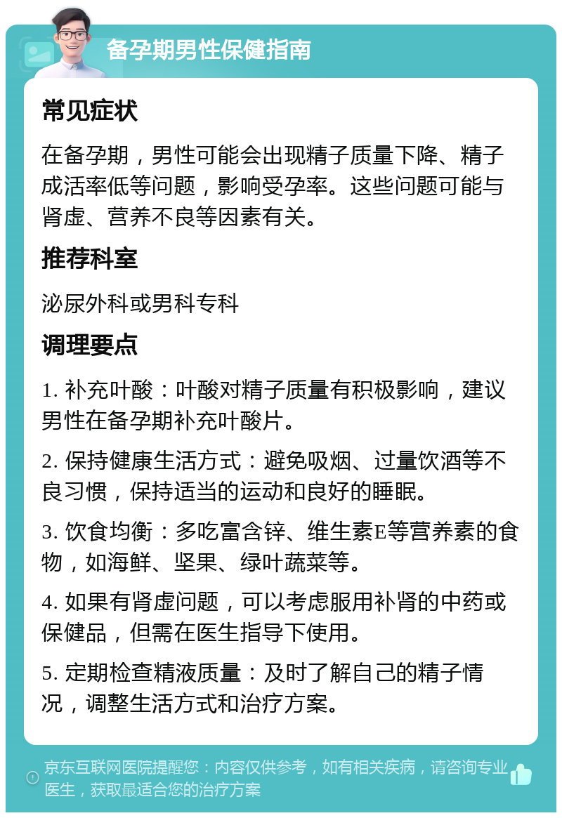 备孕期男性保健指南 常见症状 在备孕期，男性可能会出现精子质量下降、精子成活率低等问题，影响受孕率。这些问题可能与肾虚、营养不良等因素有关。 推荐科室 泌尿外科或男科专科 调理要点 1. 补充叶酸：叶酸对精子质量有积极影响，建议男性在备孕期补充叶酸片。 2. 保持健康生活方式：避免吸烟、过量饮酒等不良习惯，保持适当的运动和良好的睡眠。 3. 饮食均衡：多吃富含锌、维生素E等营养素的食物，如海鲜、坚果、绿叶蔬菜等。 4. 如果有肾虚问题，可以考虑服用补肾的中药或保健品，但需在医生指导下使用。 5. 定期检查精液质量：及时了解自己的精子情况，调整生活方式和治疗方案。