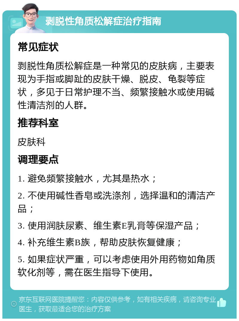 剥脱性角质松解症治疗指南 常见症状 剥脱性角质松解症是一种常见的皮肤病，主要表现为手指或脚趾的皮肤干燥、脱皮、龟裂等症状，多见于日常护理不当、频繁接触水或使用碱性清洁剂的人群。 推荐科室 皮肤科 调理要点 1. 避免频繁接触水，尤其是热水； 2. 不使用碱性香皂或洗涤剂，选择温和的清洁产品； 3. 使用润肤尿素、维生素E乳膏等保湿产品； 4. 补充维生素B族，帮助皮肤恢复健康； 5. 如果症状严重，可以考虑使用外用药物如角质软化剂等，需在医生指导下使用。